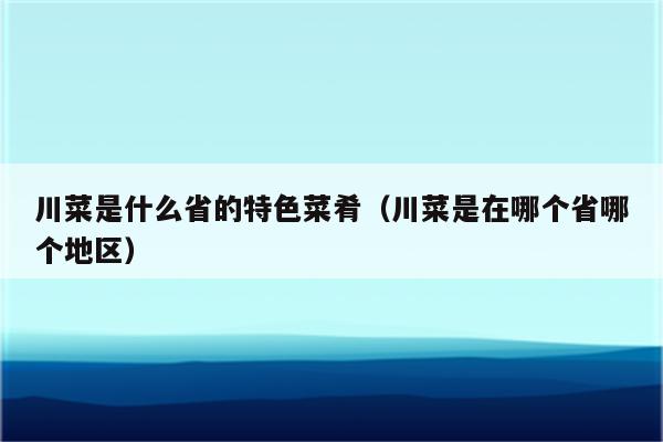 川菜是什么省的特色菜肴（川菜是在哪个省哪个地区）