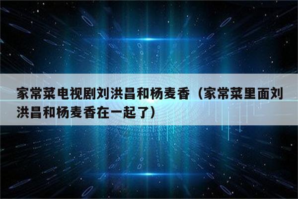 家常菜电视剧刘洪昌和杨麦香（家常菜里面刘洪昌和杨麦香在一起了）