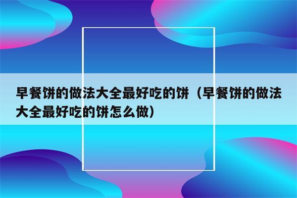 早餐饼的做法大全最好吃的饼（早餐饼的做法大全最好吃的饼怎么做）