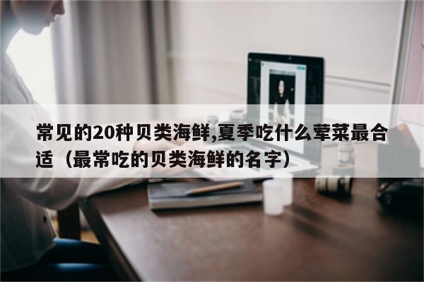 常见的20种贝类海鲜,夏季吃什么荤菜最合适（最常吃的贝类海鲜的名字）