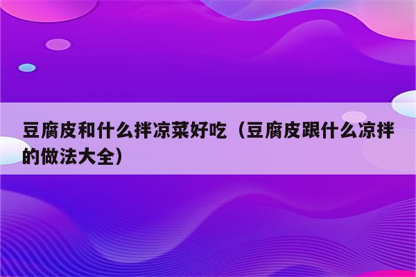 豆腐皮和什么拌凉菜好吃（豆腐皮跟什么凉拌的做法大全）