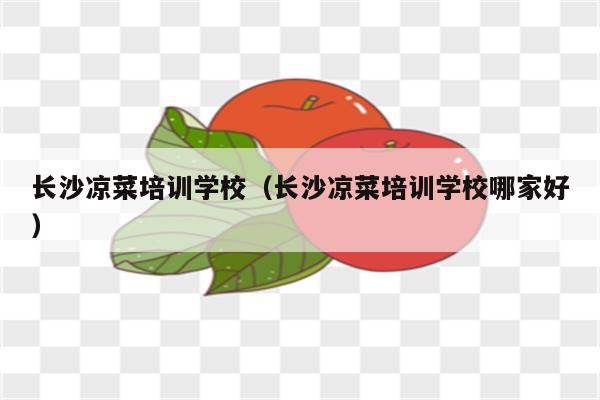 长沙凉菜培训学校（长沙凉菜培训学校哪家好）