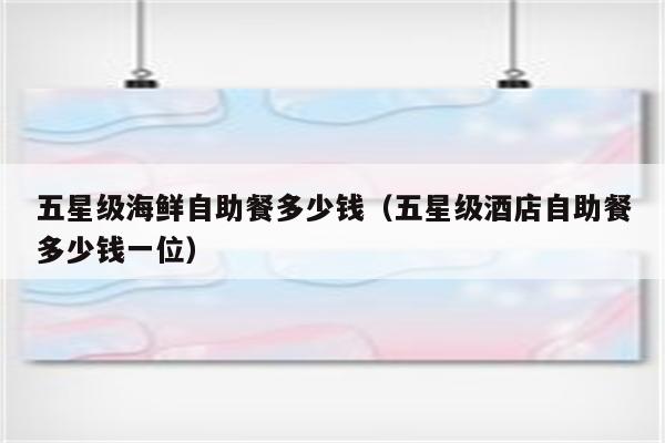五星级海鲜自助餐多少钱(五星级酒店自助餐多少钱一位)