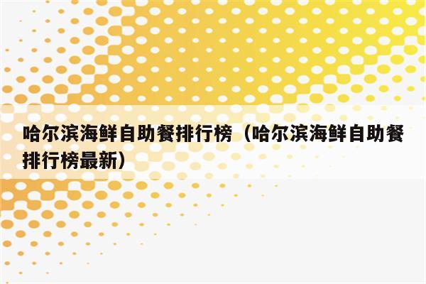 哈尔滨海鲜自助餐排行榜（哈尔滨海鲜自助餐排行榜最新）