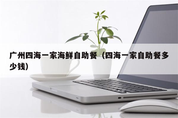 广州四海一家海鲜自助餐（四海一家自助餐多少钱）