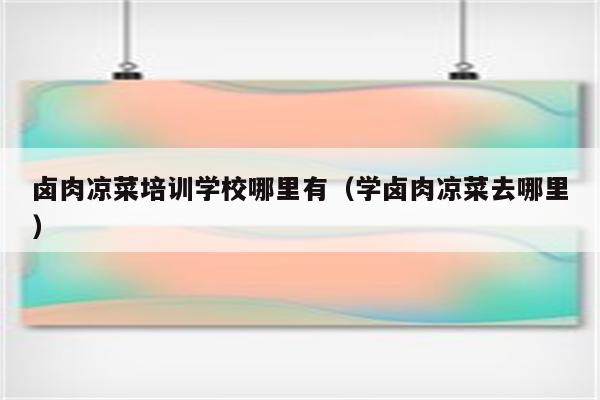 卤肉凉菜培训学校哪里有（学卤肉凉菜去哪里）