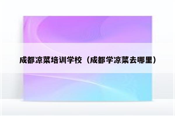 成都凉菜培训学校（成都学凉菜去哪里）