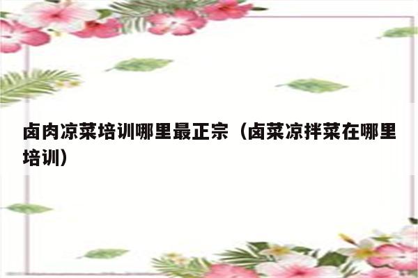 卤肉凉菜培训哪里最正宗（卤菜凉拌菜在哪里培训）