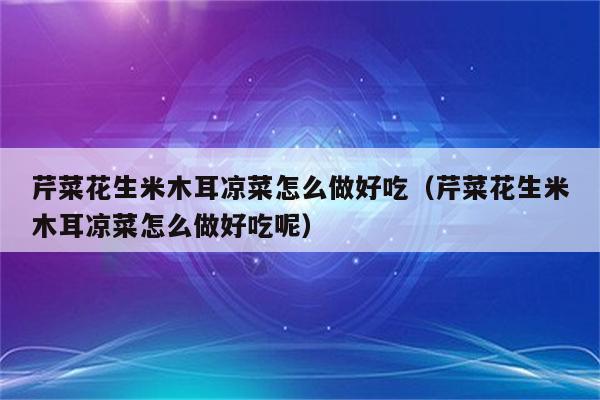 芹菜花生米木耳凉菜怎么做好吃（芹菜花生米木耳凉菜怎么做好吃呢）