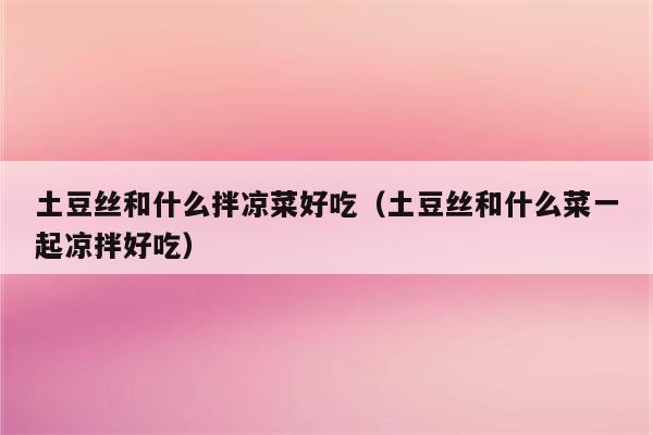 土豆丝和什么拌凉菜好吃(土豆丝和什么菜一起凉拌好吃)