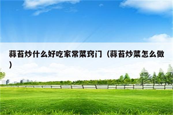 蒜苔炒什么好吃家常菜窍门(蒜苔炒菜怎么做)