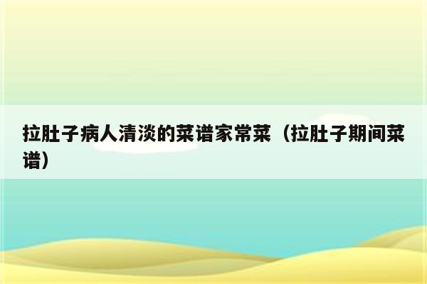 拉肚子病人清淡的菜谱家常菜(拉肚子期间菜谱)